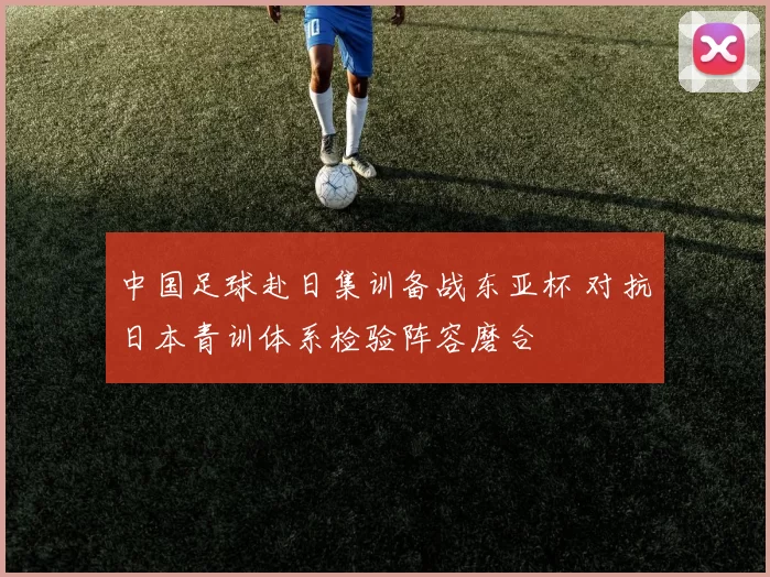 中国足球赴日集训备战东亚杯 对抗日本青训体系检验阵容磨合