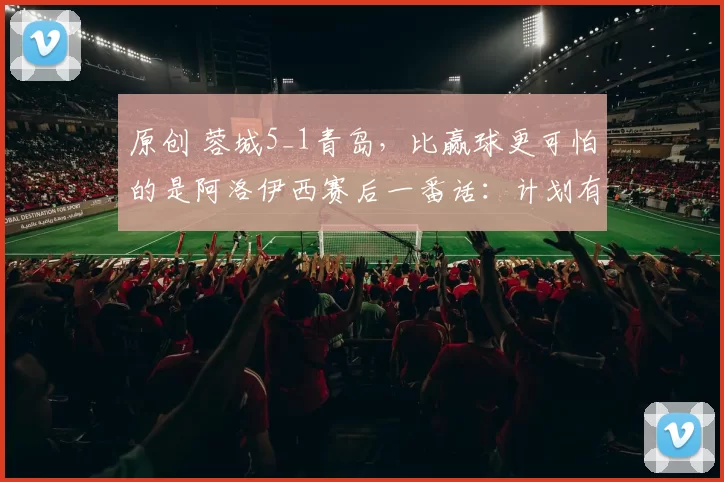 原创 蓉城5_1青岛，比赢球更可怕的是阿洛伊西赛后一番话：计划有变要夺冠？