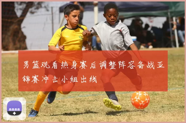 男篮观看热身赛后调整阵容备战亚锦赛冲击小组出线