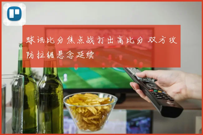 球讯比分焦点战打出高比分 双方攻防拉锯悬念延续