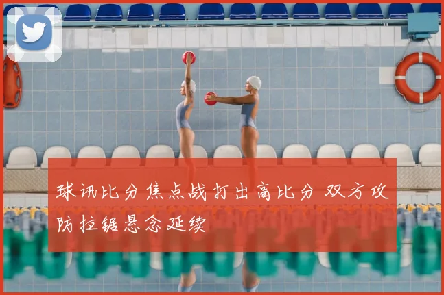 球讯比分焦点战打出高比分 双方攻防拉锯悬念延续