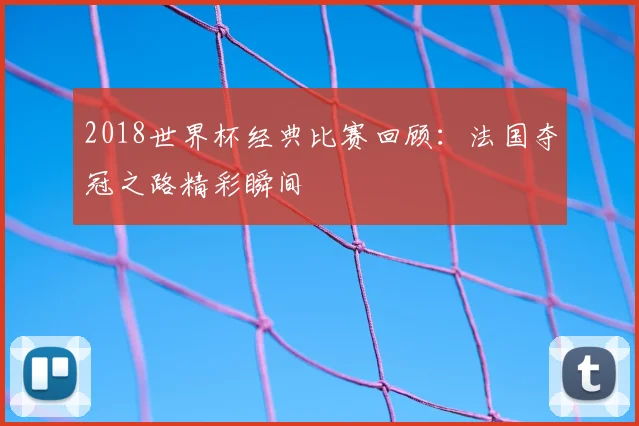2018世界杯经典比赛回顾:法国夺冠之路精彩瞬间